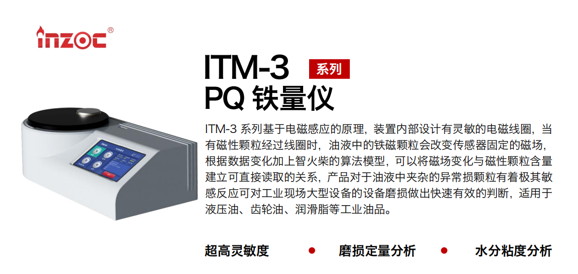 ITM-3系列PQ铁量仪基于电磁感应的原理，装置内部设计有灵敏的电磁线圈，当有磁性颗粒经过线圈时，油液中的铁磁颗粒会改变传感器固定的磁。菔荼浠由戏杩竦暮镒佑蜗吠镜乃惴Ｐ，可以将磁场变化与磁性颗：拷⒖芍苯佣寥〉墓叵，产品对于油液中夹杂的异常损颗粒有着极其敏感反应可对工业现场大型设备的设备磨损做出快速有效的判断，适用于液压油、齿轮油、润滑脂等工业油品。