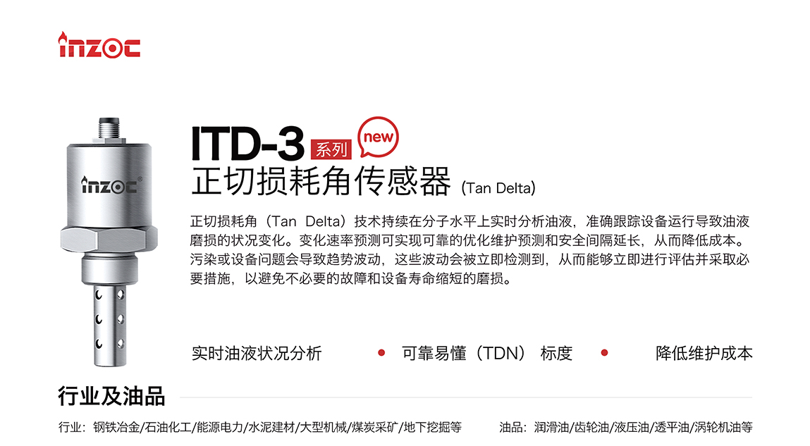 ITD-3系列油液正切损耗角(Tan Delta)传感器技术持续在分子水平上实时分析油液，准确跟踪设备运行导致油液磨损的状况变化。变化速率预测可实现可靠的优化维护预测和安全间隔延长，从而降低成本。污染或设备问题会导致趋势波动，这些波动会被立即检测到，从而能够立即进行评估并采取必要措施，以避免不必要的故障和设备寿命缩短的磨损。应用行业:钢铁冶金/石油化工/能源电力/水泥建材/大型机械/煤炭采矿/地下挖掘等;检测油品:润滑油/齿轮油/液压油/透平油/涡轮机油等