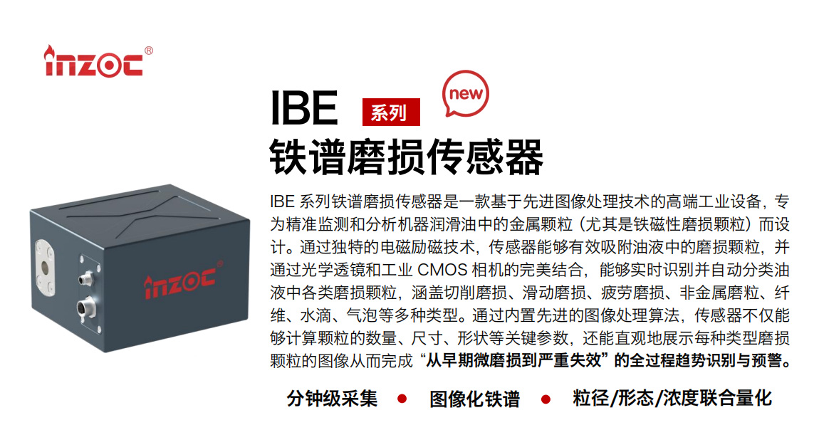 IBE 系列油液铁谱磨损传感器是一款基于先进图像处理技术的高端工业设备，专为精准监测和分析机器润滑油中的金属颗粒(尤其是铁磁性磨损颗粒)而设计。通过独特的电磁励磁技术，传感器能够有效吸附油液中的损颗粒，并通过光学透镜和工业 CMOS 相机的完美结合，能够实时识别并自动分类油液中各类磨损颗粒，涵盖切削磨损、滑动磨损、疲劳损、非金属磨粒、纤维、水滴、气泡等多种类型。通过内置先进的图像处理算法，传感器不仅能够计算颗粒的数量、尺寸、形状等关键参数，还能直观地展示每种类型磨损。适用行业设备：汽油和柴油发动机、压缩机、齿轮箱、变速器、涡轮机和泵等；检测油品:润滑油/齿轮油、/液压油/透平油/柴机油等。