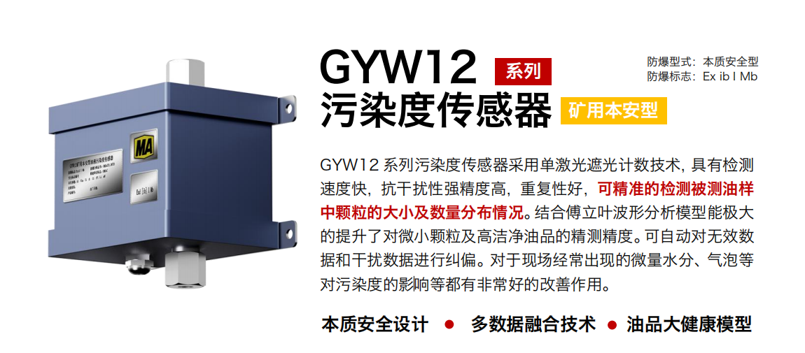 GYW12 系列矿用本安型污染度传感器采用单激光遮光计数技术，具有检测速度快，抗干扰性强精度高，重复性好，可精准的检测被测油样中颗粒的大小及数量分布情况。结合傅立叶波形分析模型能极大的提升了对微小颗粒及高洁净油品的精测精度。可自动对无效数据和干扰数据进行纠偏。对于现场经常出现的微量水分、气泡等对污染度的影响等都有非：玫母纳谱饔谩
行业：转载机、刮板机、采煤机、破碎机、皮带机、盾构机、大型设备等
油品：液压油、齿轮油、空压机油、燃气机油等