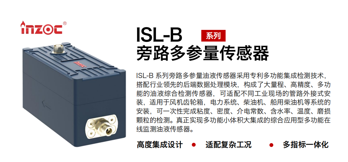 ISL-B 系列旁路多参量油液传感器采用专利多功能集成检测技术，搭配行业领先的后端数据处理？，构成了大量程、高精度、多功能的油液综合检测传感器，可适配不同工业现场的管路外接式安装，适用于风机齿轮箱，电力系统、柴油机、船用柴油机等系统的安装，可一次性完成粘度、密度、介电常数、含水率、温度、磨损颗粒的检测。真正实现多功能小体积大集成的综合应用型多功能在线监测油液传感器。
行业：钢铁、石化、盾构、电力、风电、大型设备、OEM 等
油品：齿轮油、液压油、透平油、柴机油等
