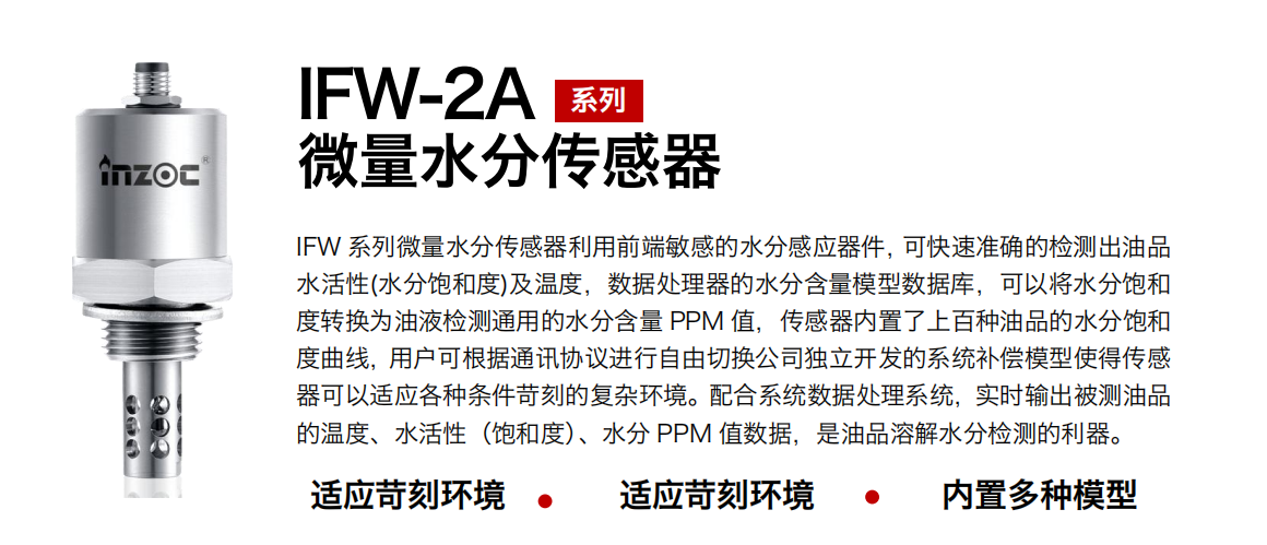 IFW-2A系列微量水分传感器利用前端敏感的水分感应器件，可快速准确的检测出油品水活性(水分饱和度)及温度，数据处理器的水分含量模型数据库，可以将水分饱和度转换为油液检测通用的水分含量 PPM 值，传感器内置了上百种油品的水分饱和度曲线，用户可根据通讯协议进行自由切换公司独立开发的系统补偿模型使得传感器可以适应各种条件苛刻的复杂环境。配合系统数据处理系统，实时输出被测油品的温度、水活性（饱和度）、水分 PPM 值数据，是油品溶解水分检测的利器。
应用行业：钢铁冶金/石油化工/能源电力/水泥建材/大型机械/煤炭采矿/地下挖掘等
适用油品：齿轮油/液压油/透平油/柴机油/绝缘油等