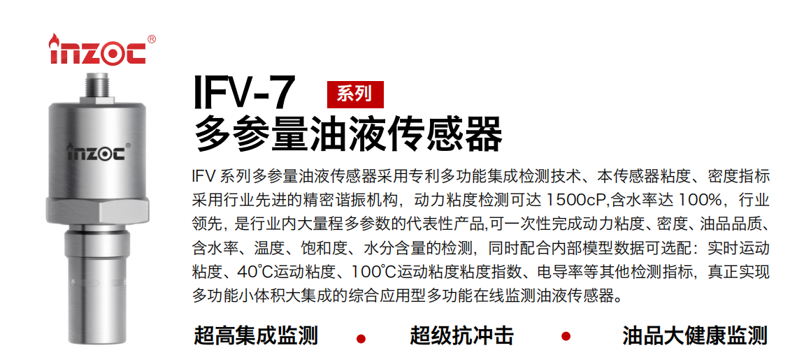 IFV 系列多参量油液传感器采用专利多功能集成检测技术、本传感器粘度、密度指标采用行业先进的精密谐振机构，动力粘度检测可达 1500cP,含水率达 100%，行业领先，是行业内大量程多参数的代表性产品,可一次性完成动力粘度、密度、油品品质、含水率、温度、饱和度、水分含量的检测，同时配合内部模型数据可选配：实时运动粘度、40℃运动粘度、100℃运动粘度粘度指数、电导率等其他检测指标，真正实现多功能小体积大集成的综合应用型多功能在线监测油液传感器。
行业：钢铁冶金/石油化工/能源电力/水泥建材/大型机械/地下挖掘等
油品：齿轮油/液压油/透平油/柴机油/绝缘油等