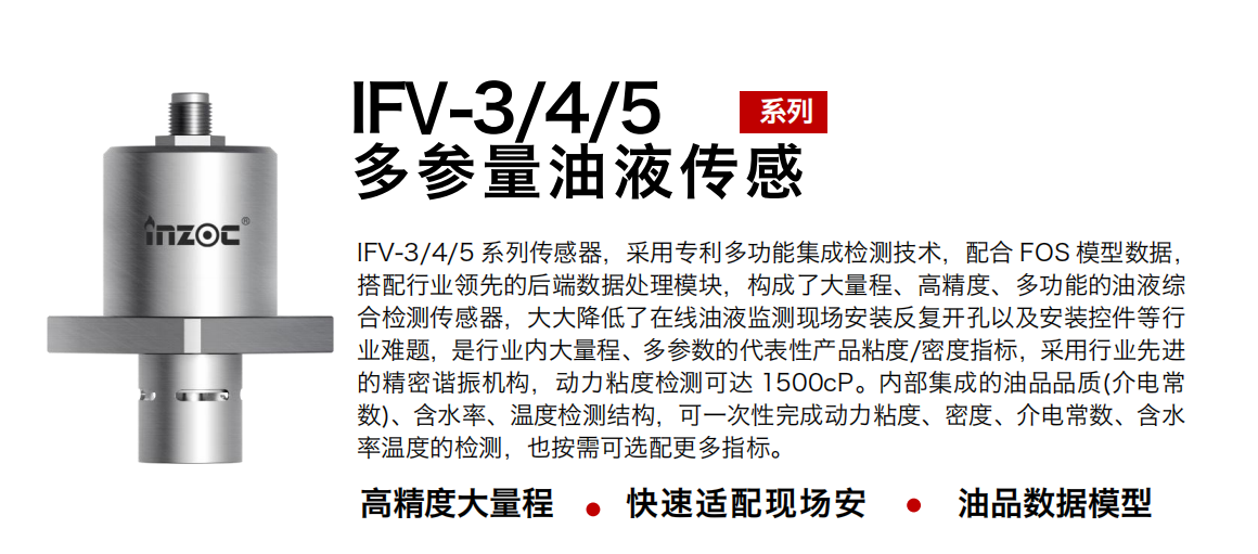 IFV-3/4/5多参量油液传感器，采用专利多功能集成检测技术，配合 FOS 模型数据，搭配行业领先的后端数据处理模块，构成了大量程、高精度、多功能的油液综合检测传感器，大大降低了在线油液监测现场安装反复开孔以及安装控件等行业难题，是行业内大量程、多参数的代表性产品粘度/密度指标，采用行业先进的精密谐振机构，动力粘度检测可达 1500cP。内部集成的油品品质(介电常数)、含水率、温度检测结构，可一次性完成动力粘度、密度、介电常数、含水率温度的检测，也按需可选配更多指标。
行业：钢铁冶金/石油化工/能源电力/水泥建材/大型机械/煤炭采矿/地下挖掘等
油品：齿轮油/液压油/透平油/柴机油/绝缘油等