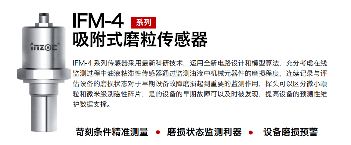 IFM-4系列油液吸附式磨粒传感器采用最新科研技术，运用全新电路设计和模型算法，充分考虑在线监测过程中油液粘滞性传感器通过监测油液中机械元器件的磨损程度，连续记录与评估设备的磨损状态对于早期设备故障磨损起到重要的监测作用，探头可以区分微小颗：臀⒚准侗鸫判运槠，是的设备的早期故障可以及时被发现，提高设备的预测性维护数据支撑。
行业：钢铁、石化、盾构、电力、风电、大型设备、OEM 集成等
油品：液压油、透平油、柴机油、绝缘油、变压器油等
