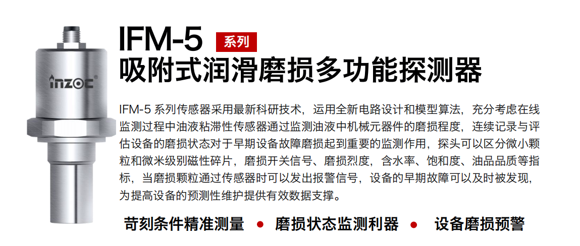 IFM-5吸附式润滑磨损多功能探测器采用最新科研技术，运用全新电路设计和模型算法，充分考虑在线监测过程中油液粘滞性传感器通过监测油液中机械元器件的磨损程度，连续记录与评估设备的磨损状态对于早期设备故障磨损起到重要的监测作用，探头可以区分微小颗：臀⒚准侗鸫判运槠ニ鹂匦藕、磨损烈度，含水率、饱和度、油品品质等指标，当磨损颗粒通过传感器时可以发出报警信号，设备的早期故障可以及时被发现，为提高设备的预测性维护提供有效数据支撑。
行业：钢铁、石化、盾构、电力、风电、大型设备、OEM 集成等
油品：液压油、透平油、柴机油、绝缘油、变压器油等