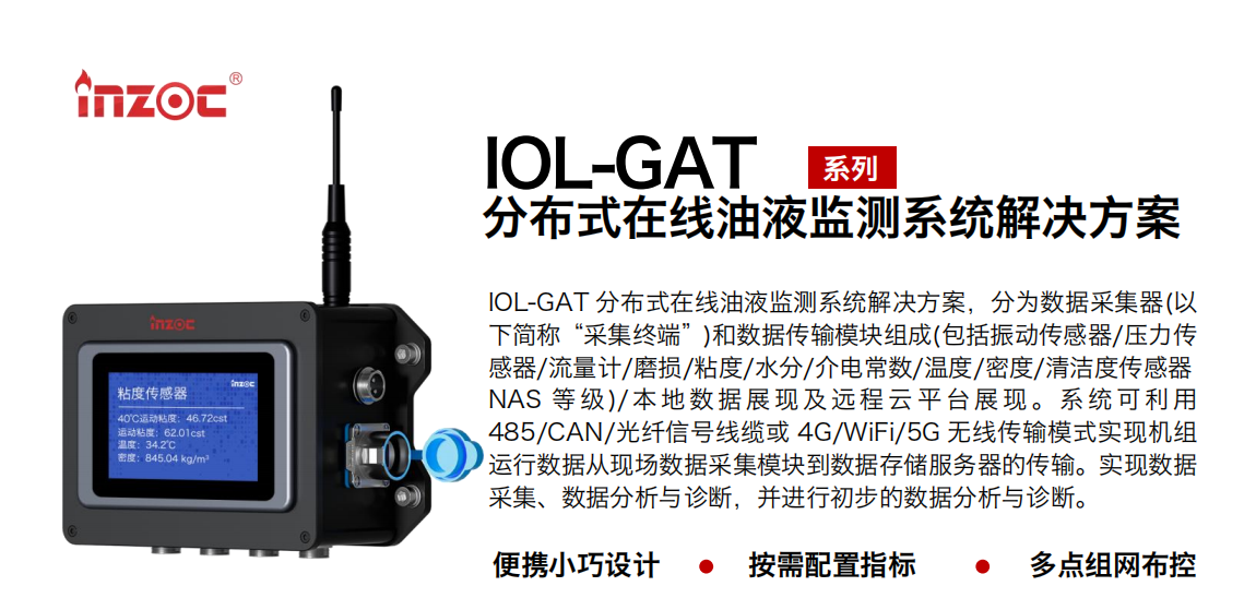 IOL-GAT 分布式在线油液监测系统解决方案，分为数据采集器(以下简称“采集终端”)和数据传输？樽槌(包括振动传感器/压力传感器/流量计/磨损/粘度/水分/介电常数/温度/密度/清洁度传感器NAS 等 级)/ 本 地数 据 展现 及 远程 云 平 台展 现 。系 统 可利 用485/CAN/光纤信号线缆或 4G/WiFi/5G 无线传输模式实现机组运行数据从现场数据采集？榈绞荽娲⒎务器的传输。实现数据采集、数据分析与诊断，并进行初步的数据分析与诊断。
				    行业：应用于油液监测传感器的数据采集传输或多路信号的集成分析。
                    油品：液压油/齿轮油/空压机油/燃气机油/水乙二醇抗燃液压油等。