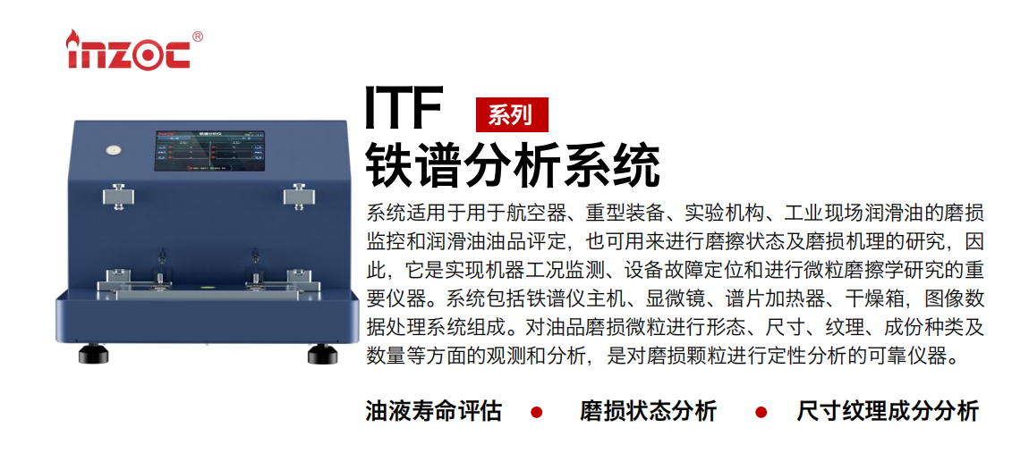 ITF油液铁谱分析系统适用于用于航空器、重型装备、实验机构、工业现场润滑油的磨损监控和润滑油油品评定，也可用来进行磨擦状态及磨损机理的研究，因此，它是实现机器工况监测、设备故障定位和进行微粒磨擦学研究的重要仪器。系统包括铁谱仪主机、显微镜、谱片加热器、干燥箱，图像数据处理系统组成。对油品磨损微粒进行形态、尺寸、纹理、成份种类及数量等方面的观测和分析，是对磨损颗粒进行定性分析的可靠仪器。
应用领域：钢铁、石化、盾构、电力、风电、大型设备、实验室
适用油品：液压油、透平油、柴机油、齿轮油、变压器油