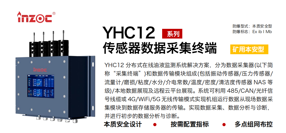 YHC12系列矿用本安型传感器数据采集终端
YHC12 分布式在线油液监测系统解决方案，分为数据采集器(以下简称“采集终端”)和数据传输模块组成(包括振动传感器/压力传感器/流量计/磨损/粘度/水分/介电常数/温度/密度/清洁度传感器 NAS 等级)/本地数据展现及远程云平台展现。系统可利用 485/CAN/光纤信号线缆或 4G/WiFi/5G 无线传输模式实现机组运行数据从现场数据采集？榈绞荽娲⒎务器的传输。实现数据采集、数据分析与诊断，并进行初步的数据分析与诊断。
行业：采煤机/掘进机/皮带机/乳化液系统/破碎机/刮板机/减速机等
油品：液压油/齿轮油/空压机油/燃气机油/水乙二醇抗燃液压油等